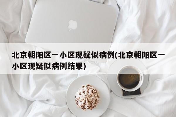 北京朝阳区一小区现疑似病例(北京朝阳区一小区现疑似病例结果)