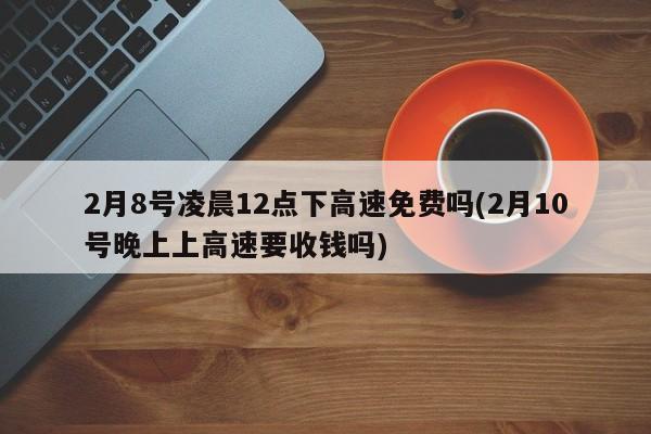 2月8号凌晨12点下高速免费吗(2月10号晚上上高速要收钱吗)