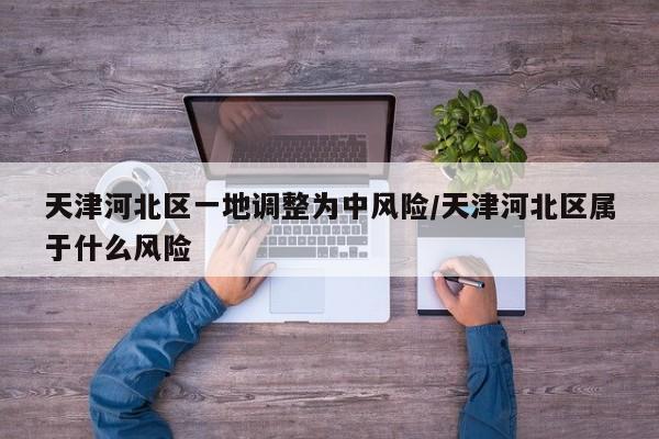 天津河北区一地调整为中风险/天津河北区属于什么风险