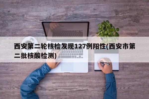 西安第二轮核检发现127例阳性(西安市第二批核酸检测)