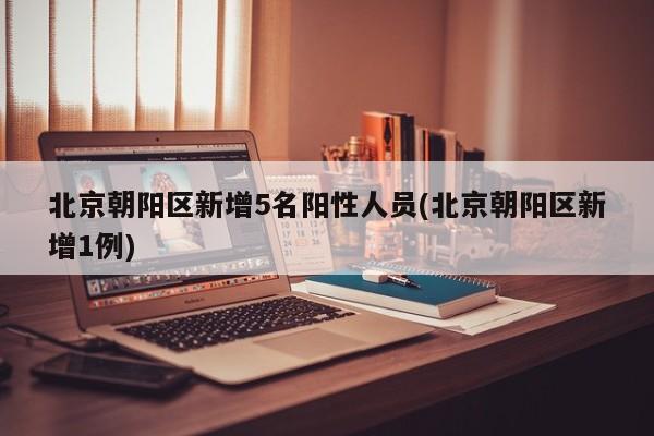 北京朝阳区新增5名阳性人员(北京朝阳区新增1例)