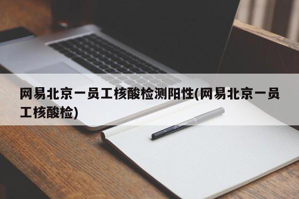 网易北京一员工核酸检测阳性(网易北京一员工核酸检)