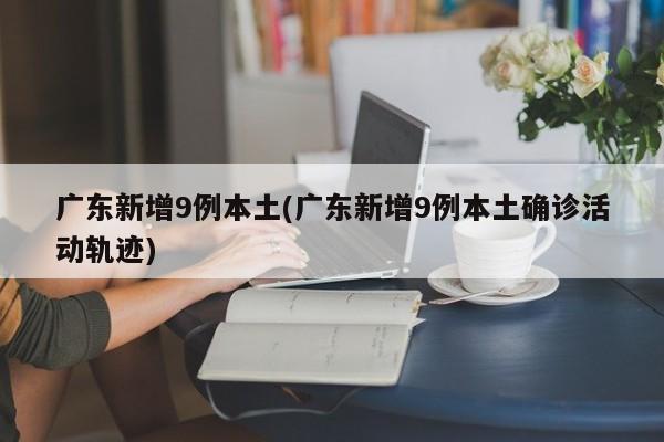 广东新增9例本土(广东新增9例本土确诊活动轨迹)