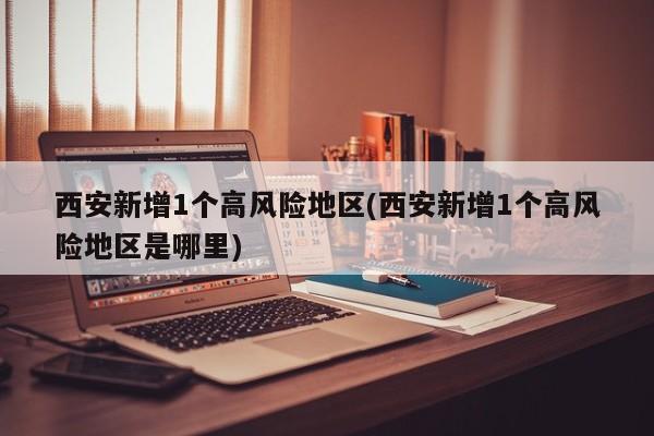 西安新增1个高风险地区(西安新增1个高风险地区是哪里)
