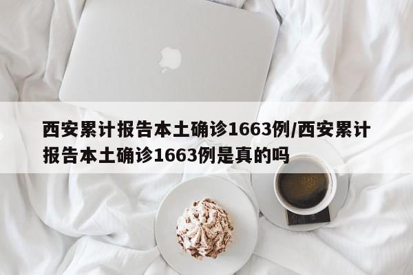 西安累计报告本土确诊1663例/西安累计报告本土确诊1663例是真的吗