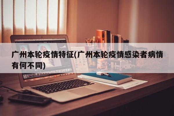 广州本轮疫情特征(广州本轮疫情感染者病情有何不同)
