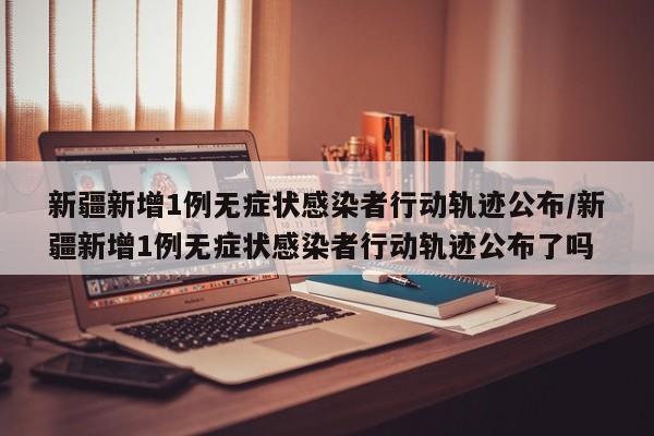 新疆新增1例无症状感染者行动轨迹公布/新疆新增1例无症状感染者行动轨迹公布了吗