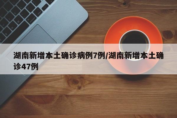 湖南新增本土确诊病例7例/湖南新增本土确诊47例