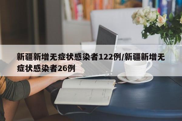新疆新增无症状感染者122例/新疆新增无症状感染者26例