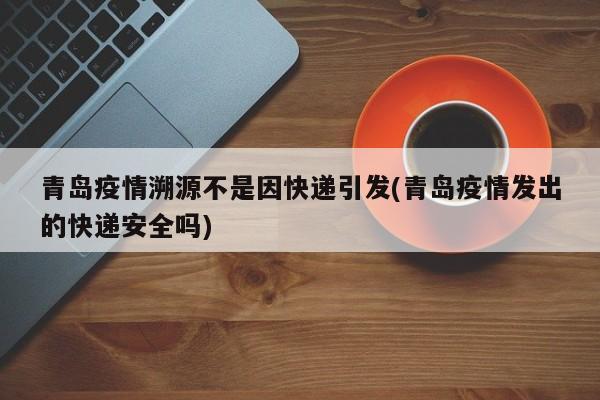 青岛疫情溯源不是因快递引发(青岛疫情发出的快递安全吗)