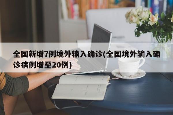全国新增7例境外输入确诊(全国境外输入确诊病例增至20例)