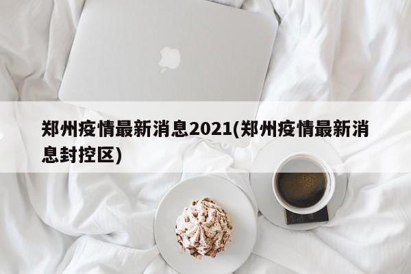 郑州疫情最新消息2021(郑州疫情最新消息封控区)
