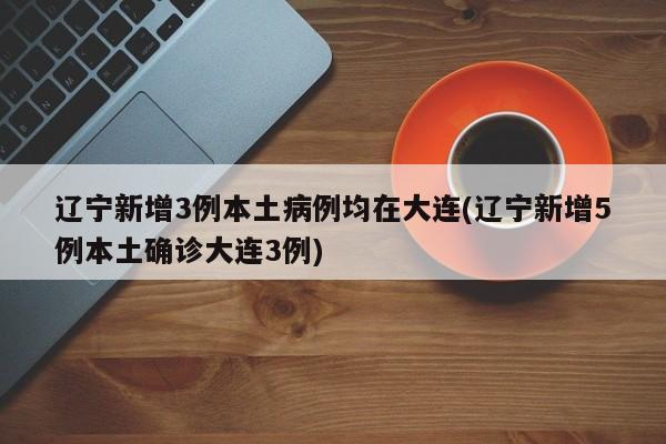 辽宁新增3例本土病例均在大连(辽宁新增5例本土确诊大连3例)