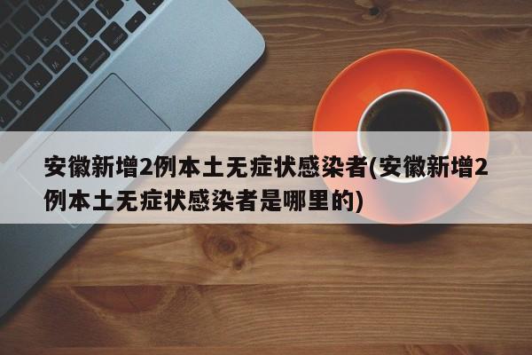 安徽新增2例本土无症状感染者(安徽新增2例本土无症状感染者是哪里的)