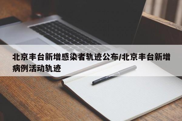 北京丰台新增感染者轨迹公布/北京丰台新增病例活动轨迹