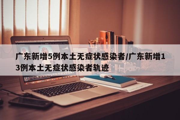 广东新增5例本土无症状感染者/广东新增13例本土无症状感染者轨迹