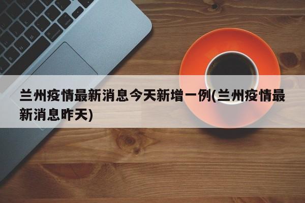 兰州疫情最新消息今天新增一例(兰州疫情最新消息昨天)