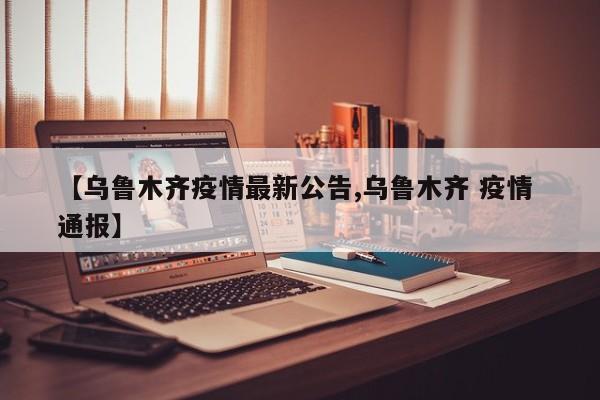【乌鲁木齐疫情最新公告,乌鲁木齐 疫情 通报】
