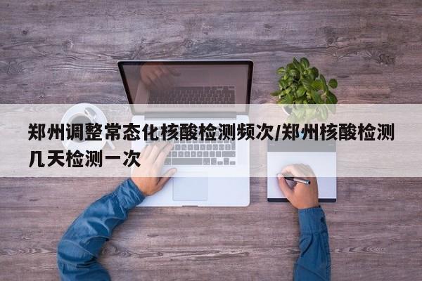 郑州调整常态化核酸检测频次/郑州核酸检测几天检测一次