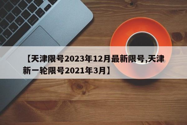 【天津限号2023年12月最新限号,天津新一轮限号2021年3月】