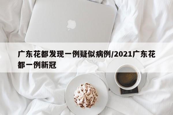 广东花都发现一例疑似病例/2021广东花都一例新冠