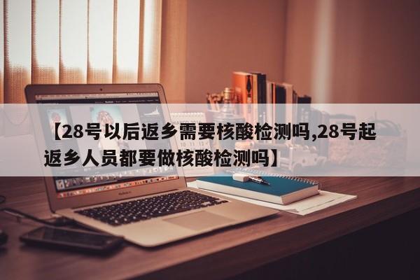 【28号以后返乡需要核酸检测吗,28号起返乡人员都要做核酸检测吗】