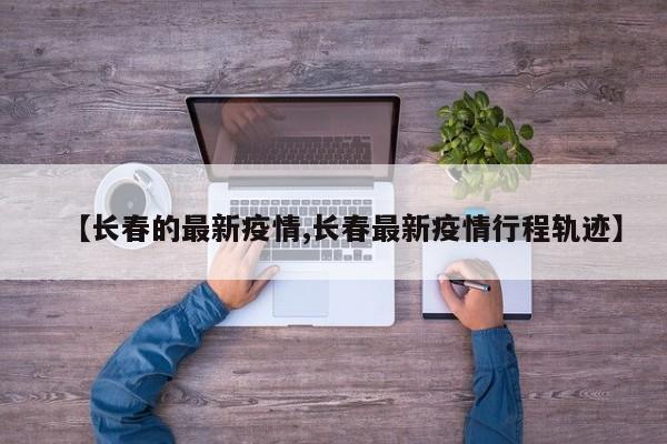 【长春的最新疫情,长春最新疫情行程轨迹】