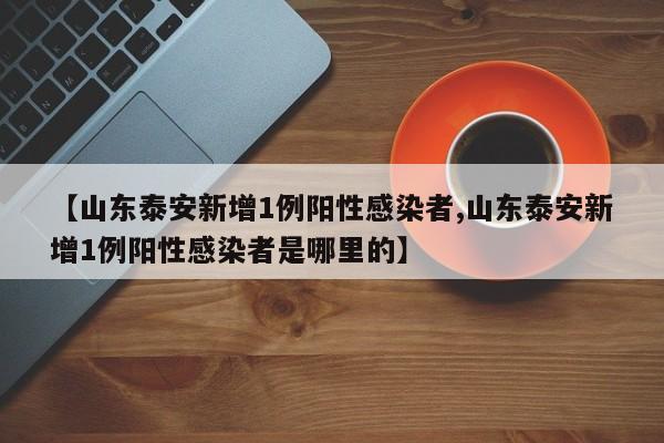 【山东泰安新增1例阳性感染者,山东泰安新增1例阳性感染者是哪里的】