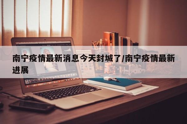南宁疫情最新消息今天封城了/南宁疫情最新进展