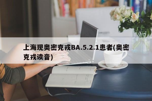 上海现奥密克戎BA.5.2.1患者(奥密克戎读音)