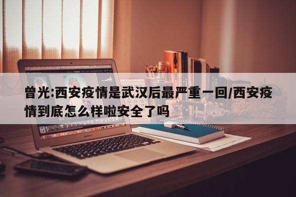 曾光:西安疫情是武汉后最严重一回/西安疫情到底怎么样啦安全了吗