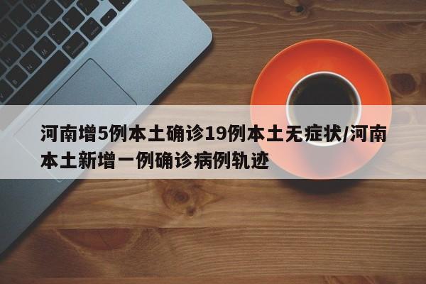 河南增5例本土确诊19例本土无症状/河南本土新增一例确诊病例轨迹