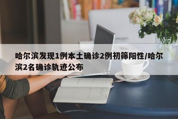 哈尔滨发现1例本土确诊2例初筛阳性/哈尔滨2名确诊轨迹公布