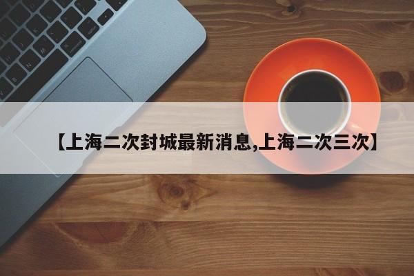 【上海二次封城最新消息,上海二次三次】