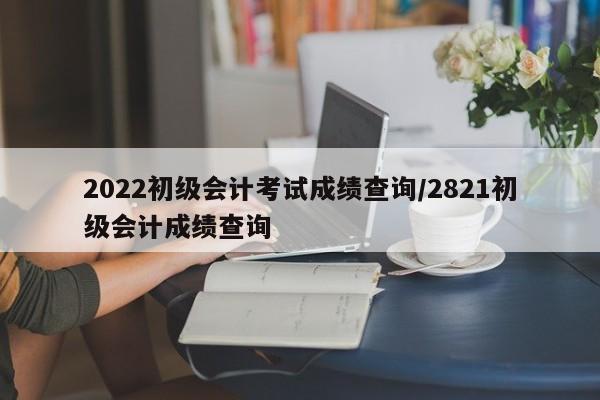 2022初级会计考试成绩查询/2821初级会计成绩查询