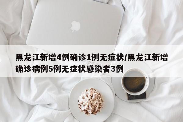 黑龙江新增4例确诊1例无症状/黑龙江新增确诊病例5例无症状感染者3例