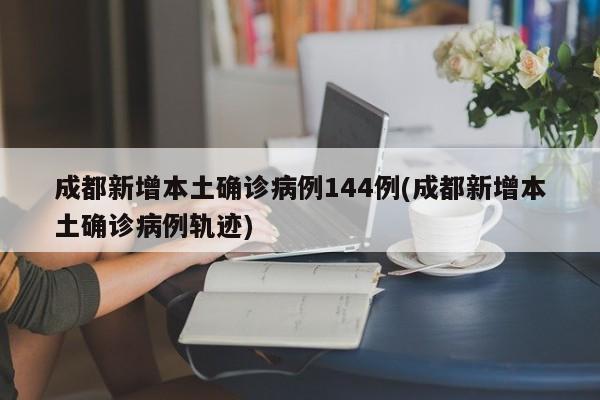 成都新增本土确诊病例144例(成都新增本土确诊病例轨迹)