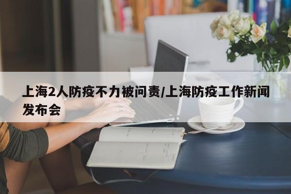 上海2人防疫不力被问责/上海防疫工作新闻发布会