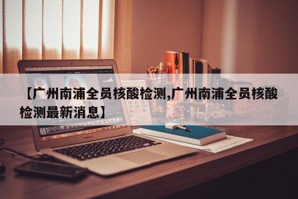 【广州南浦全员核酸检测,广州南浦全员核酸检测最新消息】
