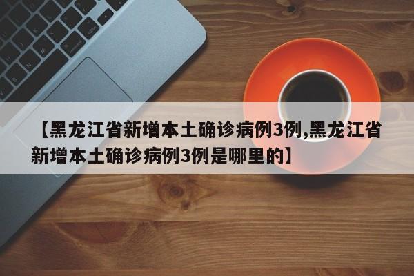 【黑龙江省新增本土确诊病例3例,黑龙江省新增本土确诊病例3例是哪里的】