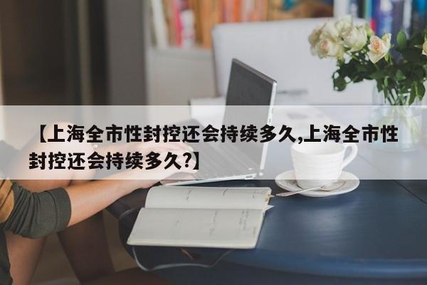 【上海全市性封控还会持续多久,上海全市性封控还会持续多久?】