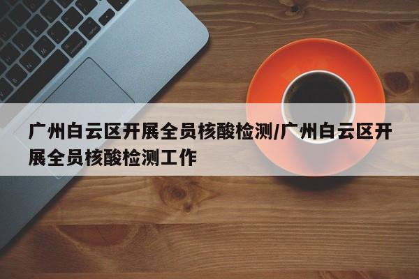 广州白云区开展全员核酸检测/广州白云区开展全员核酸检测工作