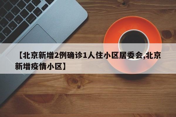 【北京新增2例确诊1人住小区居委会,北京新增疫情小区】