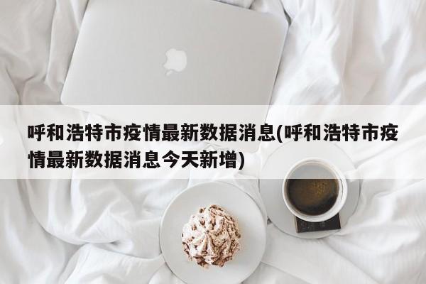 呼和浩特市疫情最新数据消息(呼和浩特市疫情最新数据消息今天新增)