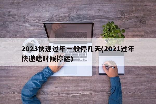 2023快递过年一般停几天(2021过年快递啥时候停运)