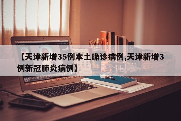 【天津新增35例本土确诊病例,天津新增3例新冠肺炎病例】