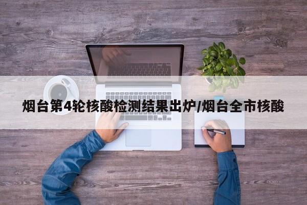 烟台第4轮核酸检测结果出炉/烟台全市核酸