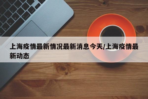 上海疫情最新情况最新消息今天/上海疫情最新动态