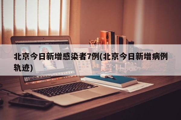 北京今日新增感染者7例(北京今日新增病例轨迹)