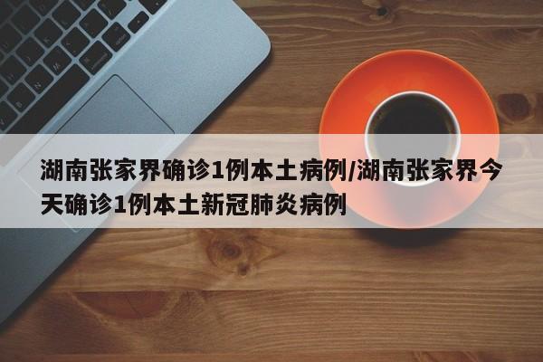 湖南张家界确诊1例本土病例/湖南张家界今天确诊1例本土新冠肺炎病例
